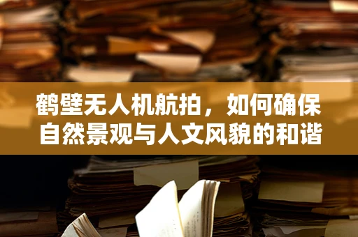 鹤壁无人机航拍，如何确保自然景观与人文风貌的和谐呈现？