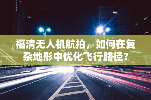 福清无人机航拍，如何在复杂地形中优化飞行路径？