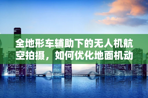 全地形车辅助下的无人机航空拍摄，如何优化地面机动性？