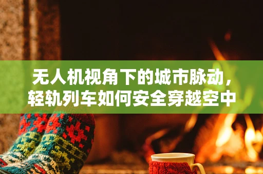 无人机视角下的城市脉动，轻轨列车如何安全穿越空中迷宫？