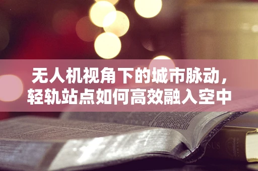 无人机视角下的城市脉动，轻轨站点如何高效融入空中视野？