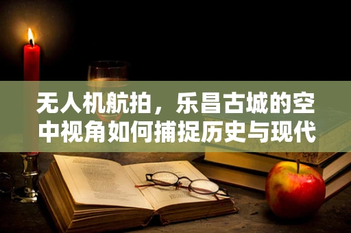 无人机航拍，乐昌古城的空中视角如何捕捉历史与现代交融的独特魅力？