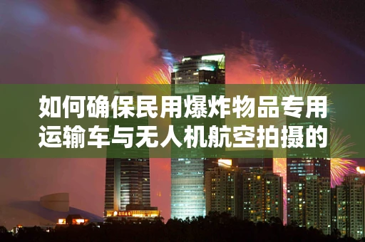 如何确保民用爆炸物品专用运输车与无人机航空拍摄的协同安全？