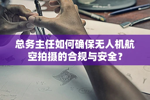 总务主任如何确保无人机航空拍摄的合规与安全？