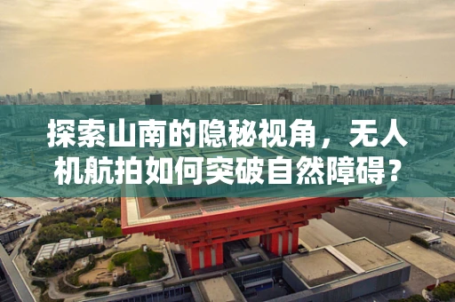 探索山南的隐秘视角，无人机航拍如何突破自然障碍？