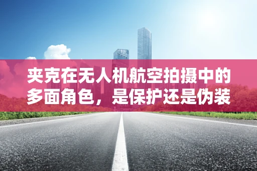 夹克在无人机航空拍摄中的多面角色，是保护还是伪装？