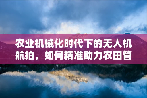 农业机械化时代下的无人机航拍，如何精准助力农田管理？