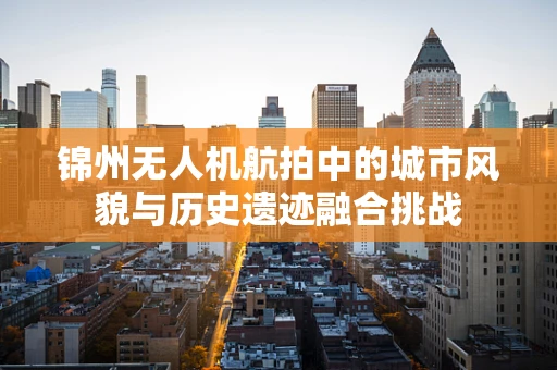 锦州无人机航拍中的城市风貌与历史遗迹融合挑战
