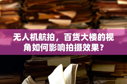 无人机航拍，百货大楼的视角如何影响拍摄效果？