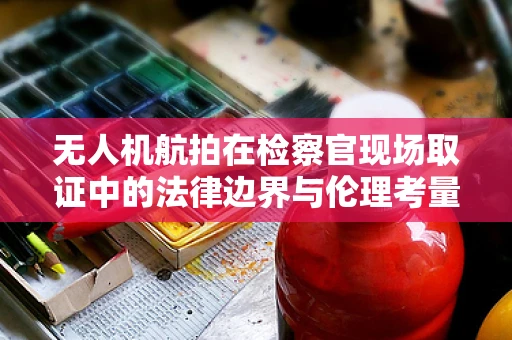 无人机航拍在检察官现场取证中的法律边界与伦理考量