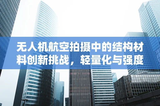 无人机航空拍摄中的结构材料创新挑战，轻量化与强度的完美平衡？