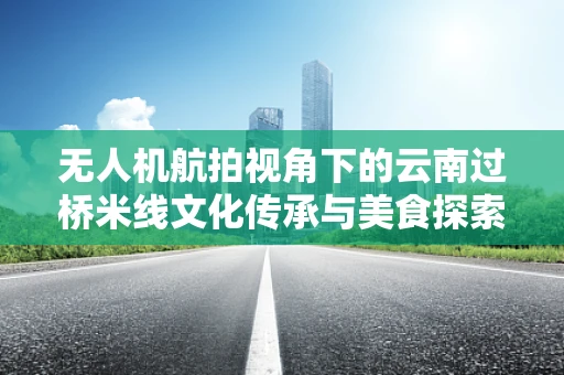 无人机航拍视角下的云南过桥米线文化传承与美食探索