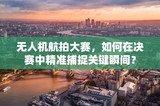 无人机航拍大赛，如何在决赛中精准捕捉关键瞬间？