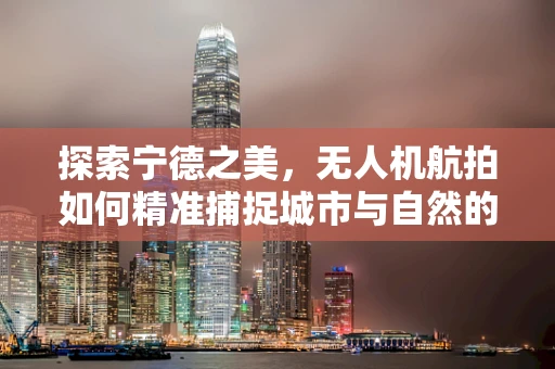 探索宁德之美，无人机航拍如何精准捕捉城市与自然的和谐共生？