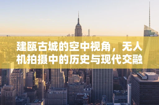 建瓯古城的空中视角，无人机拍摄中的历史与现代交融