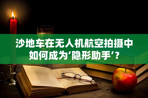 沙地车在无人机航空拍摄中如何成为‘隐形助手’？