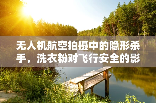 无人机航空拍摄中的隐形杀手，洗衣粉对飞行安全的影响？