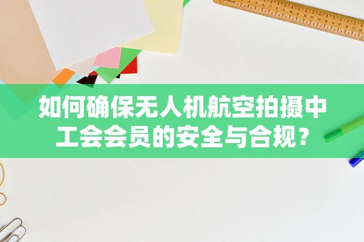如何确保无人机航空拍摄中工会会员的安全与合规？
