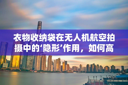衣物收纳袋在无人机航空拍摄中的‘隐形’作用，如何高效利用以减轻负担？