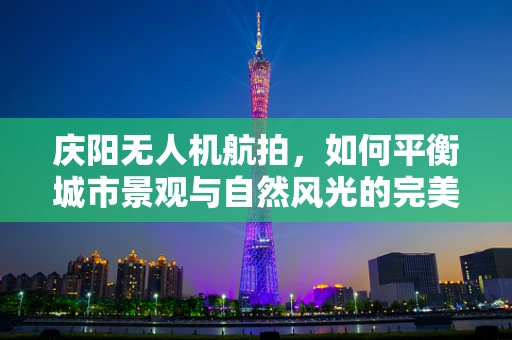 庆阳无人机航拍，如何平衡城市景观与自然风光的完美捕捉？
