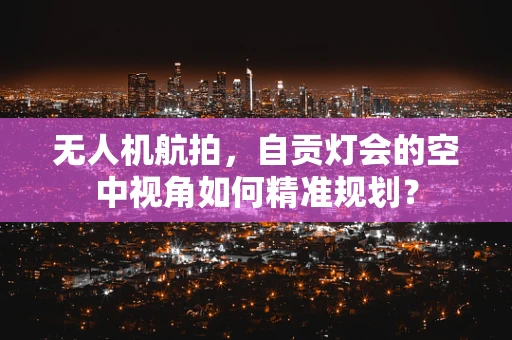 无人机航拍，自贡灯会的空中视角如何精准规划？