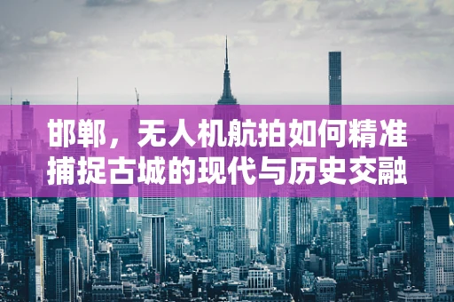邯郸，无人机航拍如何精准捕捉古城的现代与历史交融？