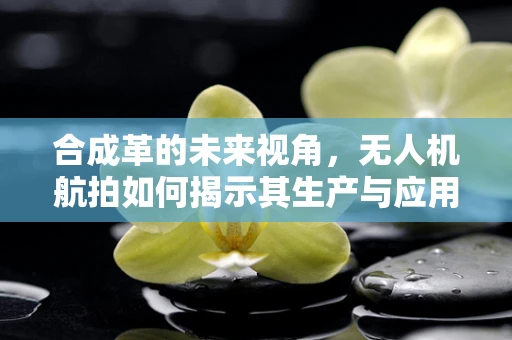 合成革的未来视角，无人机航拍如何揭示其生产与应用的创新路径？
