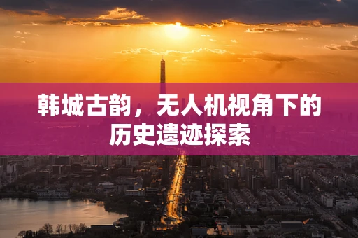 韩城古韵，无人机视角下的历史遗迹探索