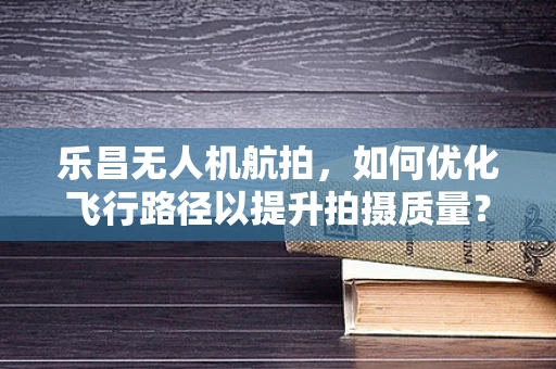 乐昌无人机航拍，如何优化飞行路径以提升拍摄质量？