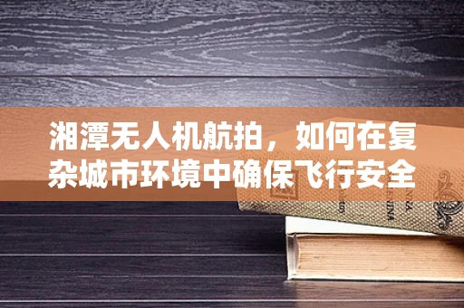 湘潭无人机航拍，如何在复杂城市环境中确保飞行安全与画质？