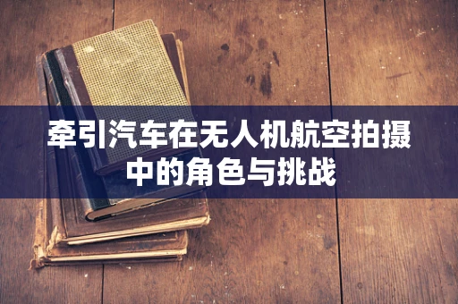牵引汽车在无人机航空拍摄中的角色与挑战