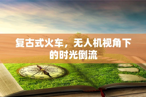 复古式火车，无人机视角下的时光倒流
