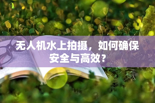 无人机水上拍摄，如何确保安全与高效？