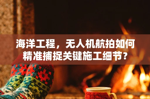 海洋工程，无人机航拍如何精准捕捉关键施工细节？