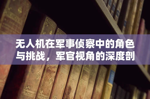 无人机在军事侦察中的角色与挑战，军官视角的深度剖析
