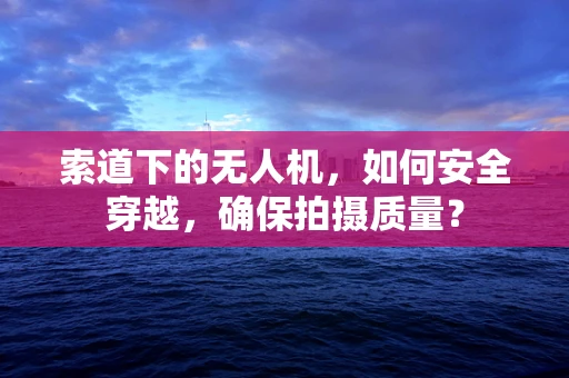 索道下的无人机，如何安全穿越，确保拍摄质量？