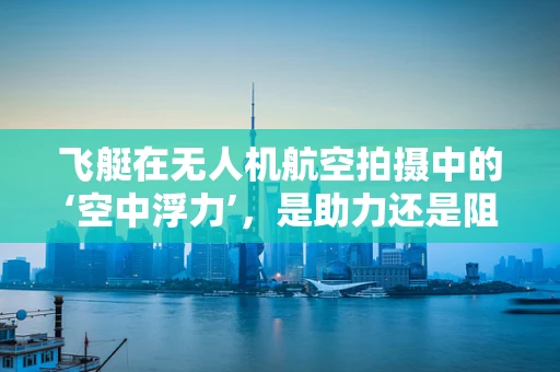 飞艇在无人机航空拍摄中的‘空中浮力’，是助力还是阻力？