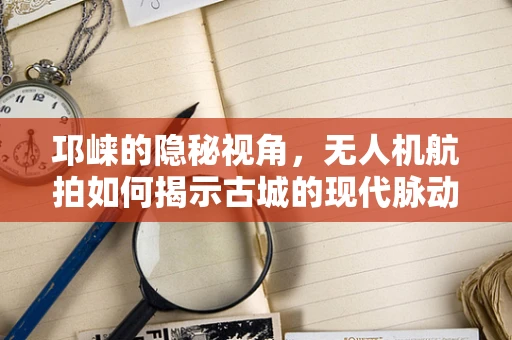 邛崃的隐秘视角，无人机航拍如何揭示古城的现代脉动？