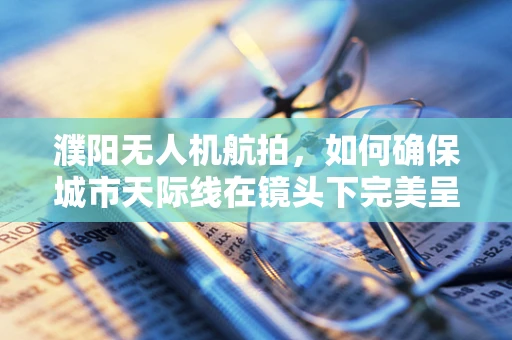 濮阳无人机航拍，如何确保城市天际线在镜头下完美呈现？