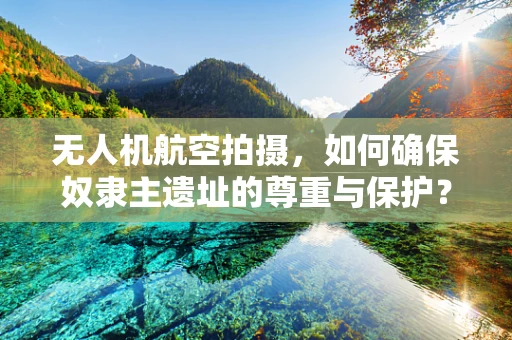 无人机航空拍摄，如何确保奴隶主遗址的尊重与保护？