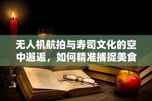 无人机航拍与寿司文化的空中邂逅，如何精准捕捉美食的空中视角？