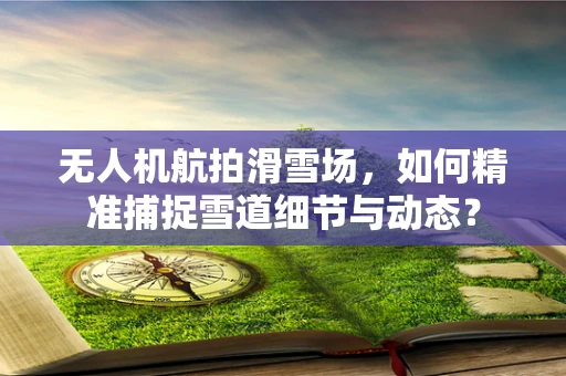 无人机航拍滑雪场，如何精准捕捉雪道细节与动态？