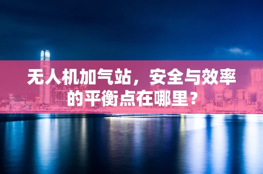 无人机加气站，安全与效率的平衡点在哪里？
