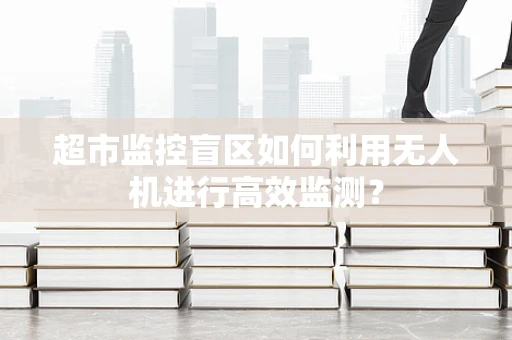 超市监控盲区如何利用无人机进行高效监测？