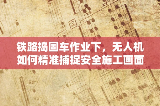 铁路捣固车作业下，无人机如何精准捕捉安全施工画面？