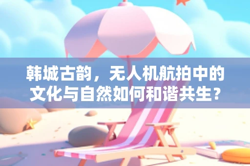 韩城古韵，无人机航拍中的文化与自然如何和谐共生？