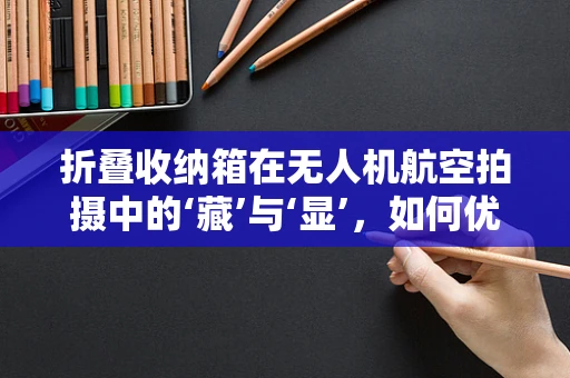 折叠收纳箱在无人机航空拍摄中的‘藏’与‘显’，如何优化收纳设计以提升便携性与安全性？