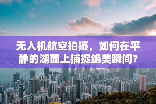 无人机航空拍摄，如何在平静的湖面上捕捉绝美瞬间？