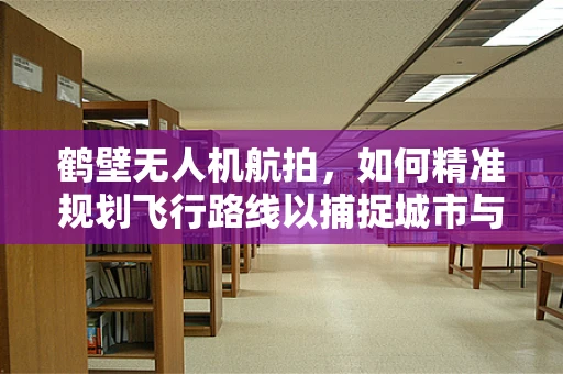 鹤壁无人机航拍，如何精准规划飞行路线以捕捉城市与自然的完美融合？