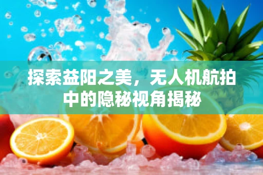 探索益阳之美，无人机航拍中的隐秘视角揭秘